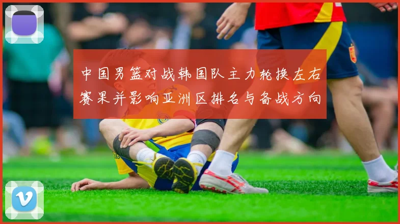 中国男篮对战韩国队主力轮换左右赛果并影响亚洲区排名与备战方向