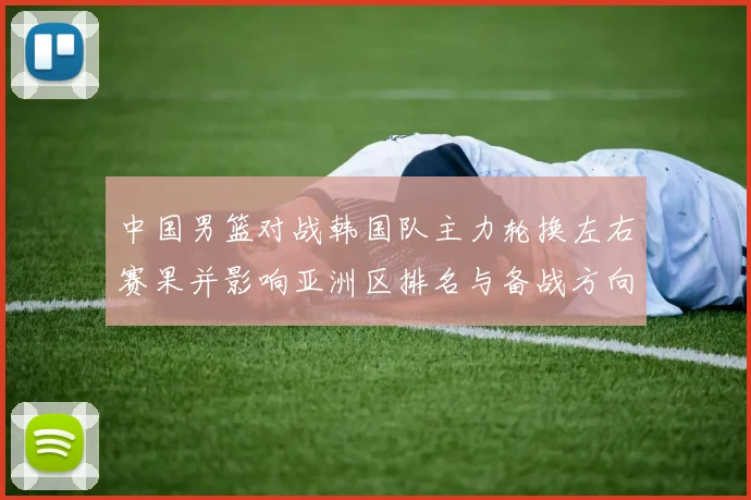 中国男篮对战韩国队主力轮换左右赛果并影响亚洲区排名与备战方向