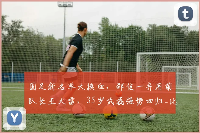 国足新名单大换血，邵佳一弃用前队长王大雷，35岁武磊强势回归_比赛_戴伟浚_中超