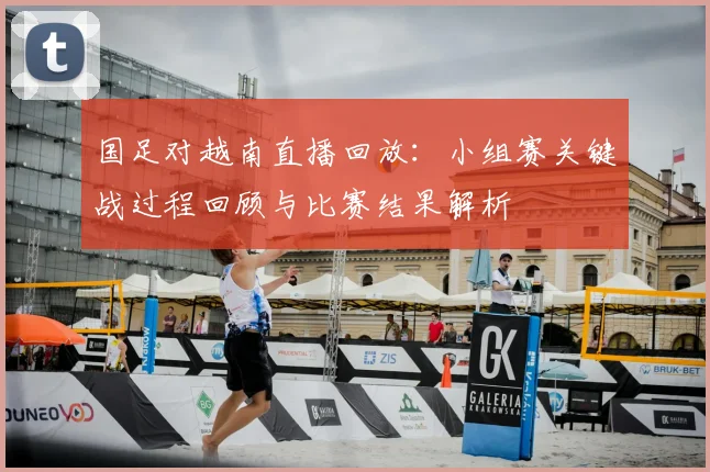 国足对越南直播回放:小组赛关键战过程回顾与比赛结果解析