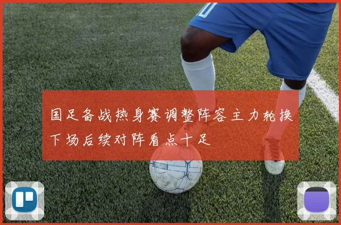 国足备战热身赛调整阵容主力轮换下场后续对阵看点十足