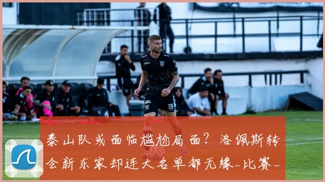 泰山队或面临尴尬局面？洛佩斯转会新东家却连大名单都无缘_比赛_赛季_球迷