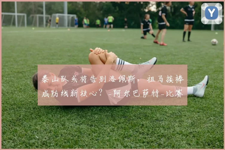 泰山队或将告别洛佩斯，祖马接棒成防线新核心？_阿尔巴萨特_比赛_西乙