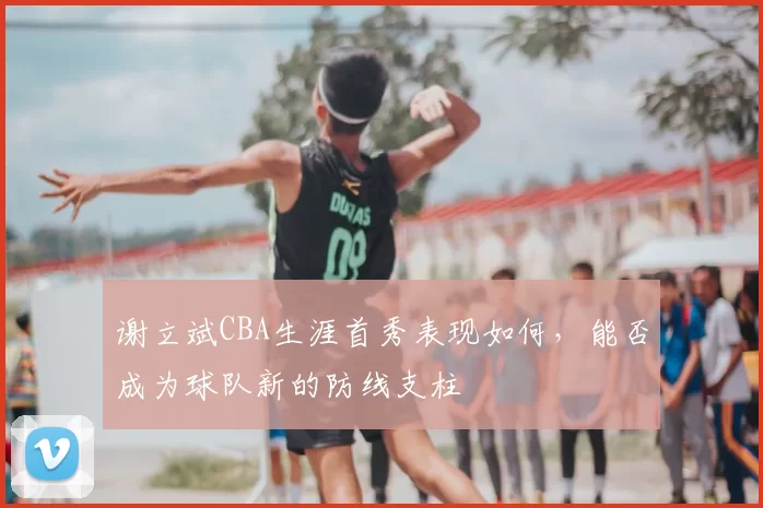 谢立斌CBA生涯首秀表现如何，能否成为球队新的防线支柱