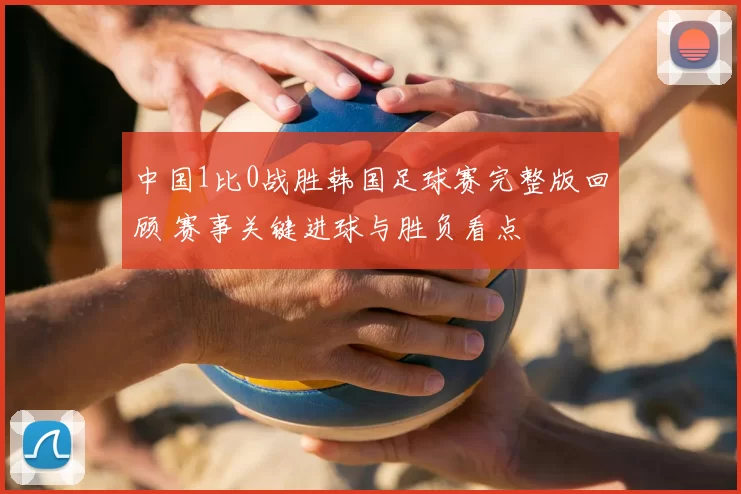 中国1比0战胜韩国足球赛完整版回顾 赛事关键进球与胜负看点