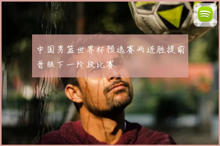 中国男篮世界杯预选赛两连胜提前晋级下一阶段比赛