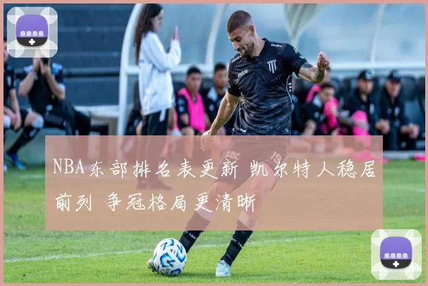 NBA东部排名表更新 凯尔特人稳居前列 争冠格局更清晰