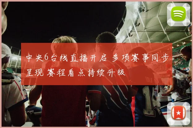 中央6台线直播开启 多项赛事同步呈现 赛程看点持续升级