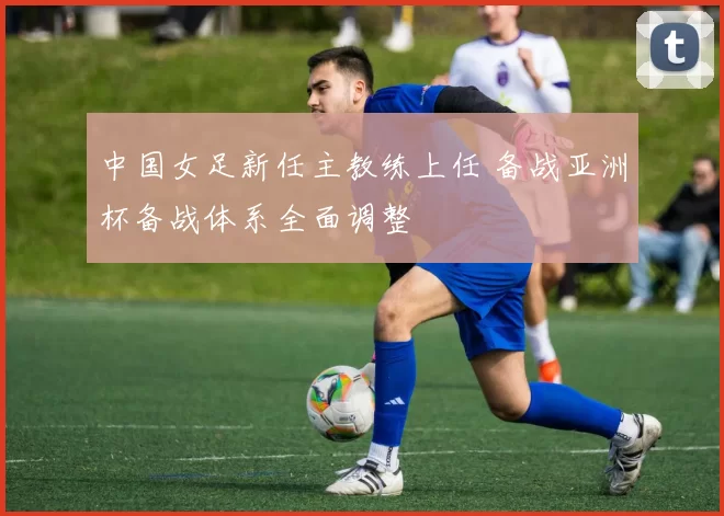 中国女足新任主教练上任 备战亚洲杯备战体系全面调整