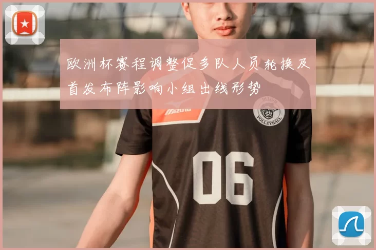 欧洲杯赛程调整促多队人员轮换及首发布阵影响小组出线形势