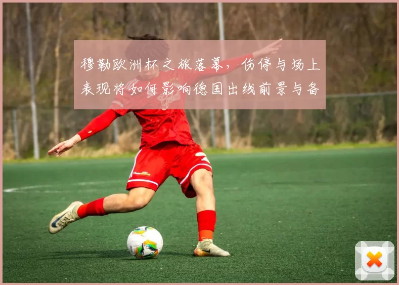 穆勒欧洲杯之旅落幕，伤停与场上表现将如何影响德国出线前景与备战