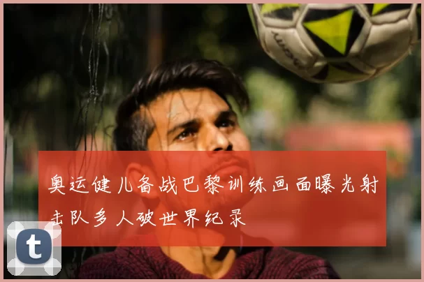 奥运健儿备战巴黎训练画面曝光射击队多人破世界纪录