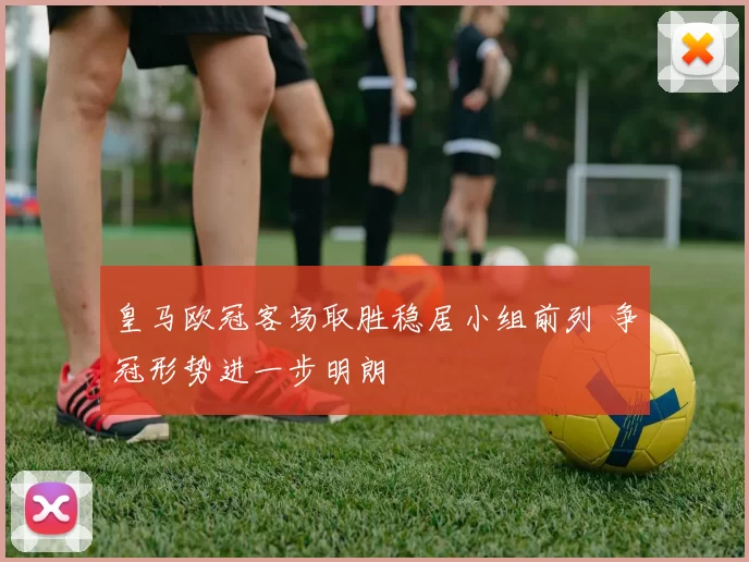 皇马欧冠客场取胜稳居小组前列 争冠形势进一步明朗