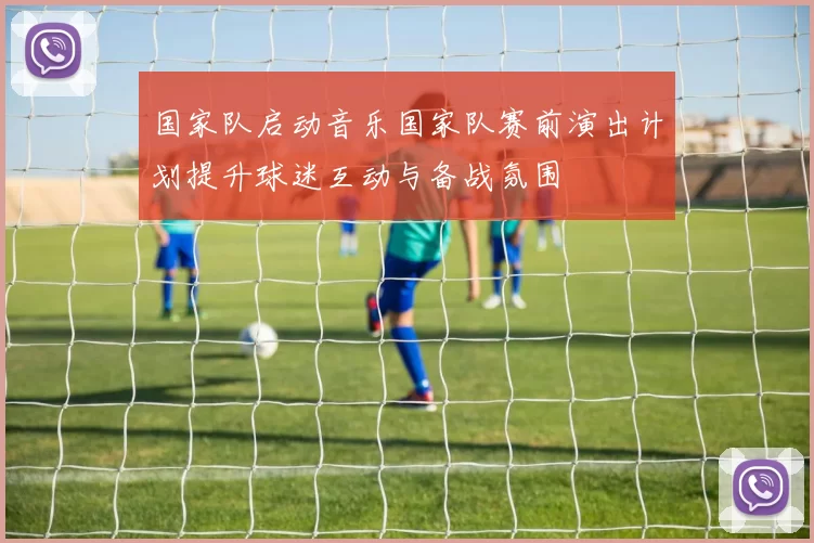 国家队启动音乐国家队赛前演出计划提升球迷互动与备战氛围