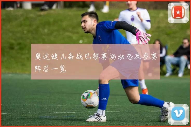 奥运健儿备战巴黎赛场动态及参赛阵容一览