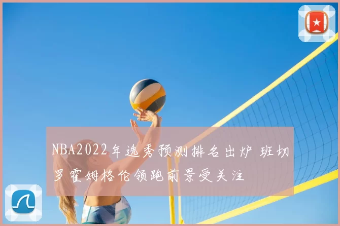 NBA2022年选秀预测排名出炉 班切罗霍姆格伦领跑前景受关注