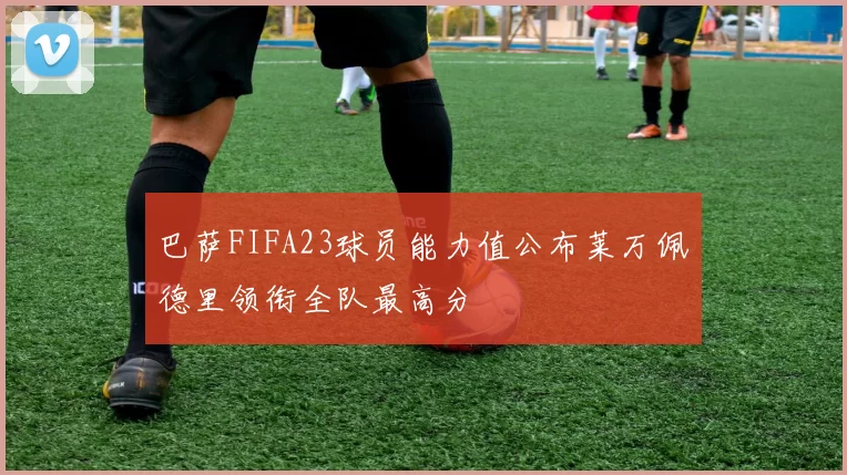 巴萨FIFA23球员能力值公布莱万佩德里领衔全队最高分