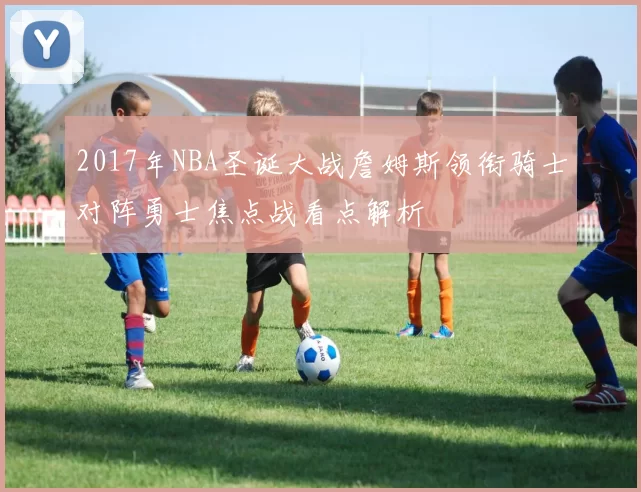 2017年NBA圣诞大战詹姆斯领衔骑士对阵勇士焦点战看点解析