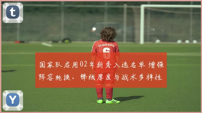 国家队启用02年新秀入选名单 增强阵容轮换、锋线厚度与战术多样性