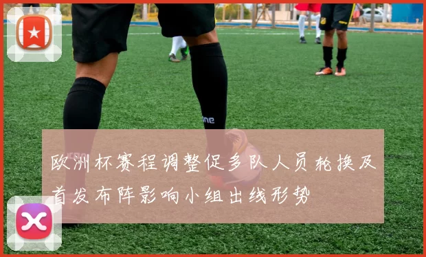 欧洲杯赛程调整促多队人员轮换及首发布阵影响小组出线形势