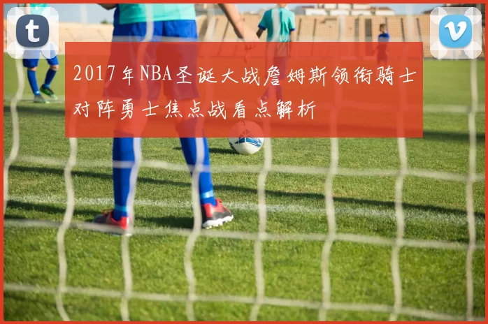 2017年NBA圣诞大战詹姆斯领衔骑士对阵勇士焦点战看点解析