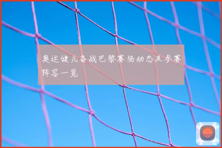 奥运健儿备战巴黎赛场动态及参赛阵容一览