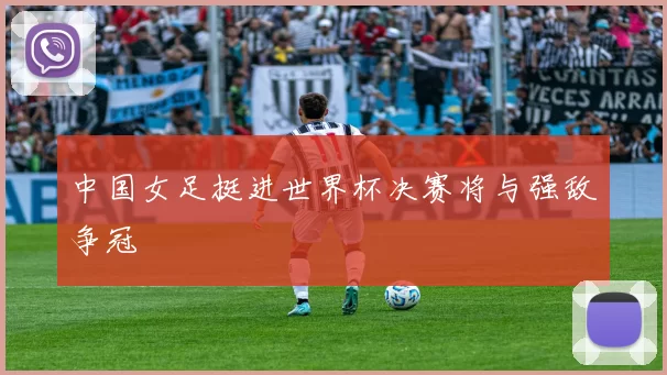 中国女足挺进世界杯决赛将与强敌争冠