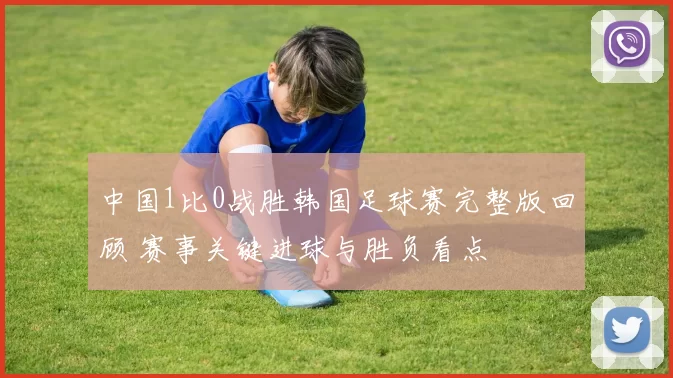 中国1比0战胜韩国足球赛完整版回顾 赛事关键进球与胜负看点