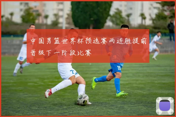 中国男篮世界杯预选赛两连胜提前晋级下一阶段比赛