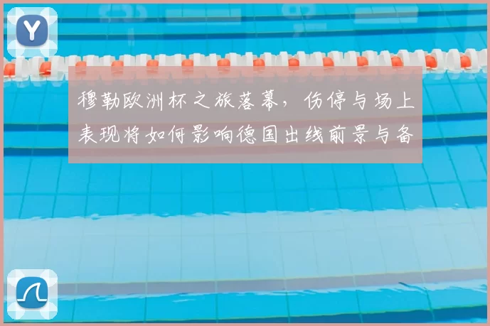 穆勒欧洲杯之旅落幕，伤停与场上表现将如何影响德国出线前景与备战