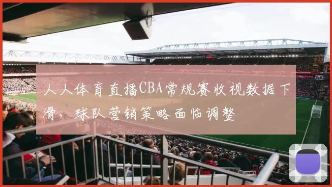 人人体育直播CBA常规赛收视数据下滑，球队营销策略面临调整