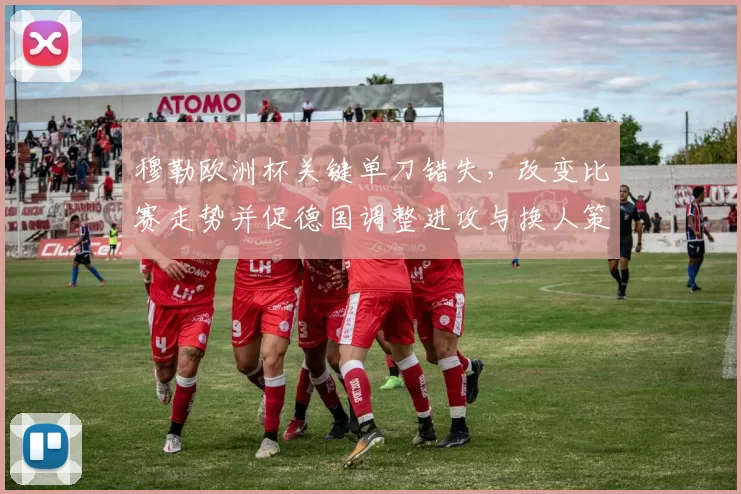 穆勒欧洲杯关键单刀错失，改变比赛走势并促德国调整进攻与换人策略
