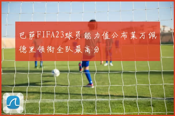 巴萨FIFA23球员能力值公布莱万佩德里领衔全队最高分