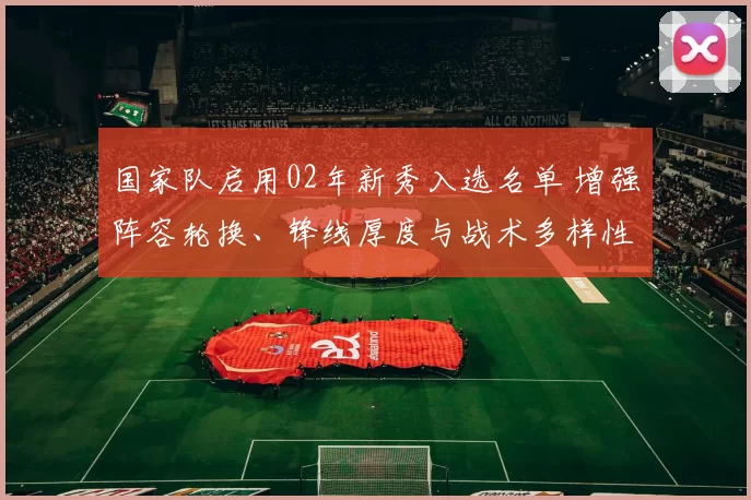 国家队启用02年新秀入选名单 增强阵容轮换、锋线厚度与战术多样性