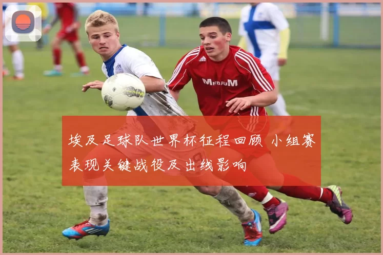 埃及足球队世界杯征程回顾 小组赛表现关键战役及出线影响