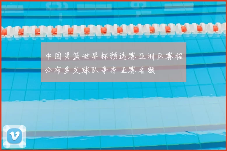 中国男篮世界杯预选赛亚洲区赛程公布多支球队争夺正赛名额