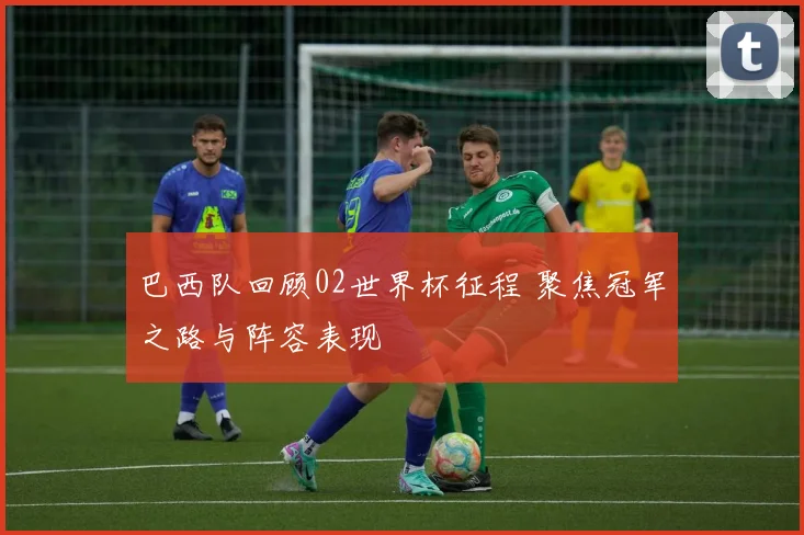 巴西队回顾02世界杯征程 聚焦冠军之路与阵容表现